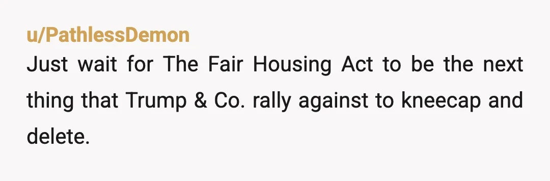 u/PathlessDemon
Just wait for The Fair Housing Act to be the next thing that Trump & Co. rally against to kneecap and delete.