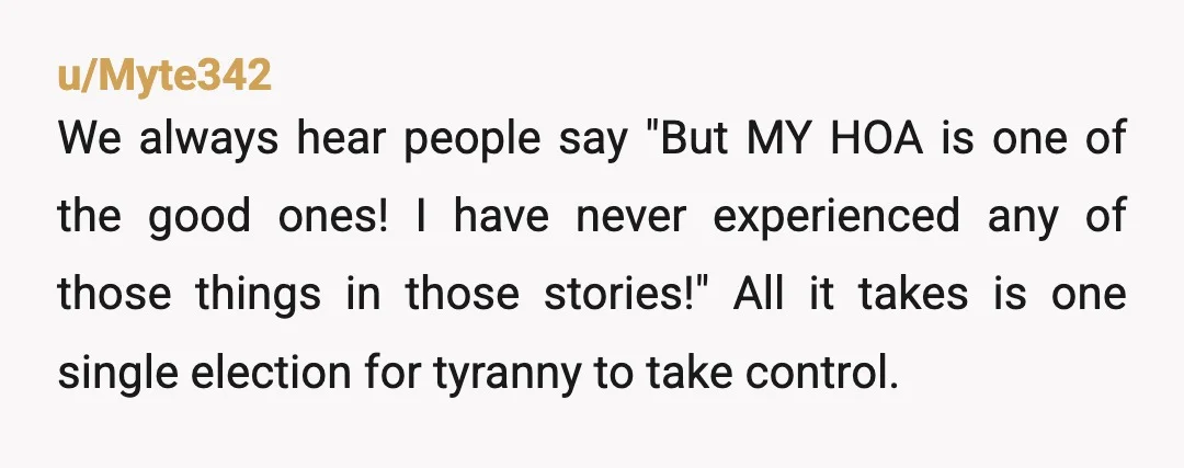 u/Myte342 We always hear people say "But MY HOA is one of the good ones! I have never experienced any of those things in those stories!" All it takes is...