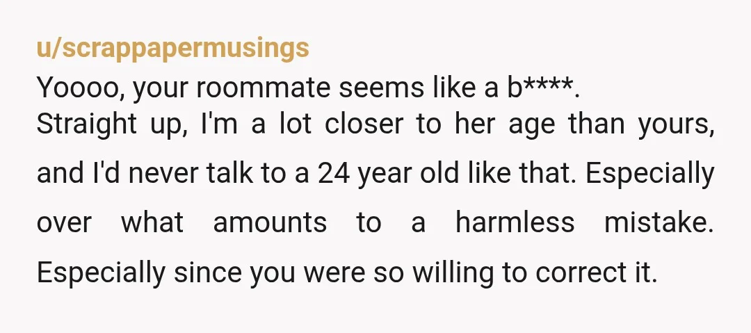 u/scrappapermusings Yoooo, your roommate seems like a b****. Straight up, I'm a lot closer to her age than yours, and I'd never talk to a 24 year old like that....