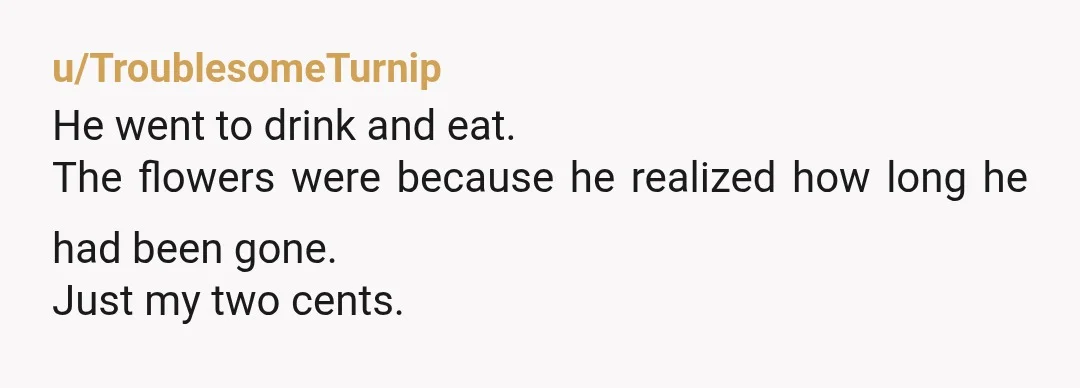 u/TroublesomeTurnip
He went to drink and eat.
The flowers were because he realized how long he had been gone.
Just my two cents.