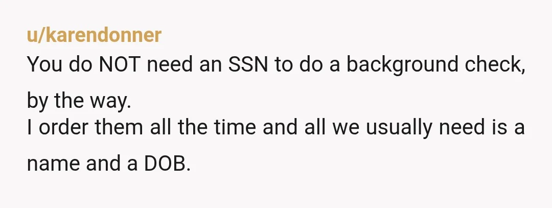u/karendonner You do NOT need an SSN to do a background check, by the way. I order them all the time and all we usually need is a name and...