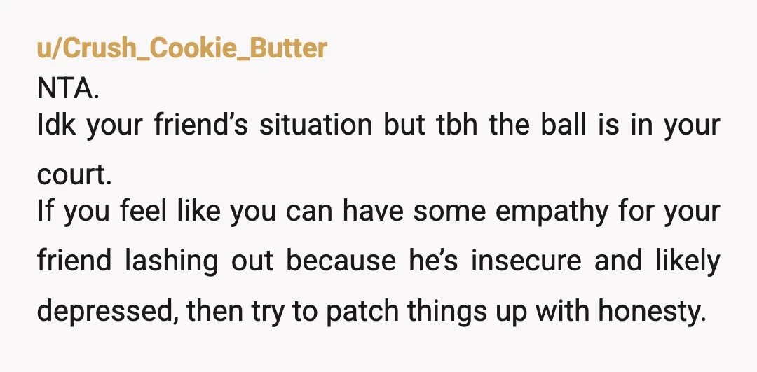 u/anon_e_mous9669 NTA. Sounds like you have discovered something about your possibly ex-friend. My childhood/HS best friend was like this. Always competitive about everything and I tried not to engage (and...
