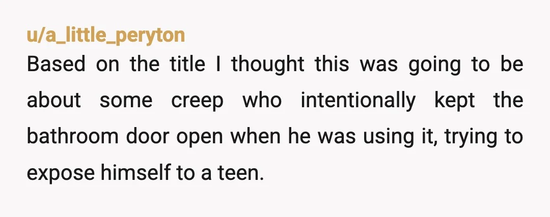 u/a_little_peryton Based on the title I thought this was going to be about some creep who intentionally kept the bathroom door open when he was using it, trying to expose...