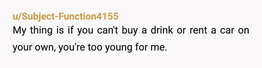 u/Subject-Function4155
My thing is if you can't buy a drink or rent a car on your own, you're too young for me.