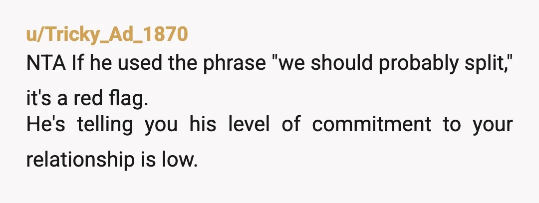 u/DConstructed “And we should probably split”. This is intended as a threat. He is telling you “you have no say in the home and if you complain or are upset...