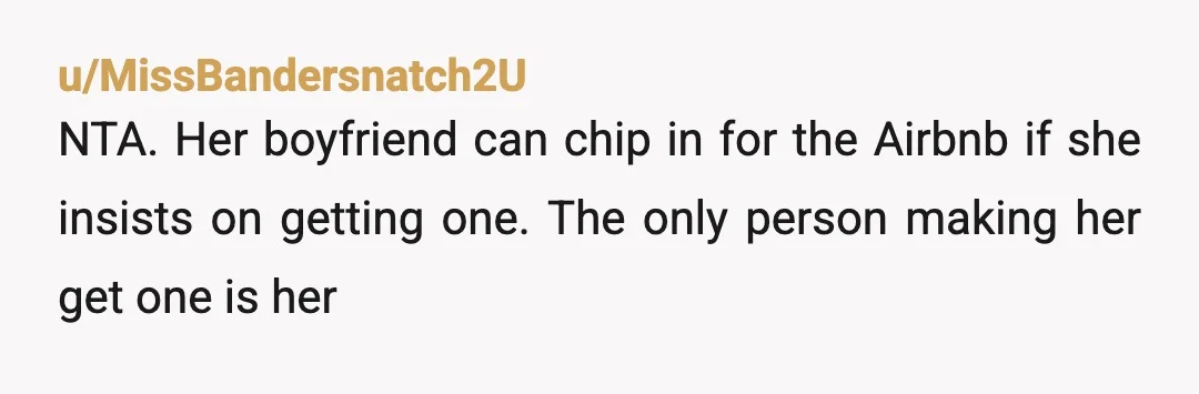 u/MissBandersnatch2U
NTA. Her boyfriend can chip in for the Airbnb if she insists on getting one. The only person making her get one is her