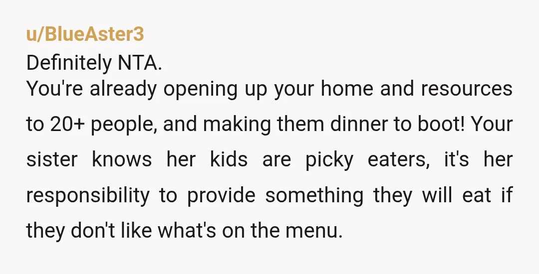 u/BlueAster3 Definitely NTA. You're already opening up your home and resources to 20+ people, and making them dinner to boot! Your sister knows her kids are picky eaters, it's her...