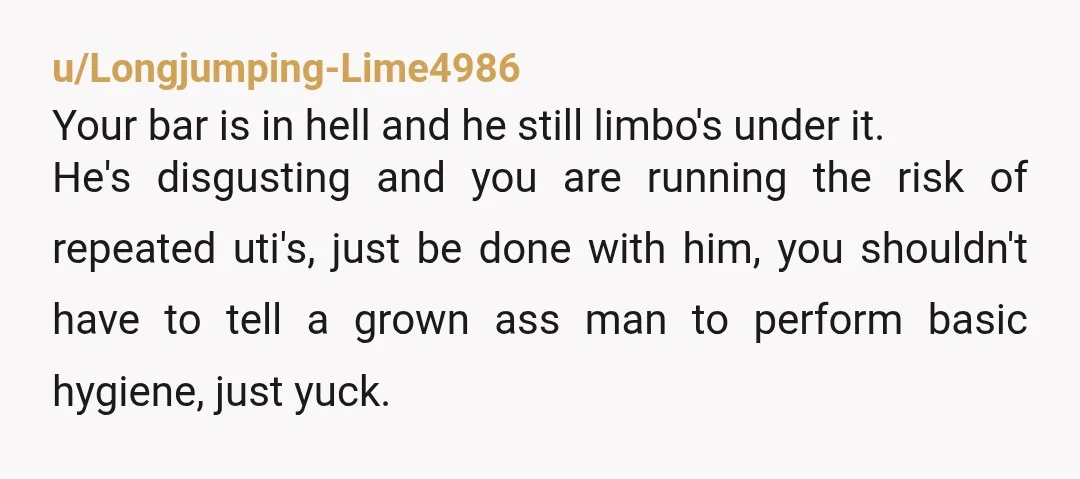u/Longjumping-Lime4986 Your bar is in hell and he still limbo's under it. He's disgusting and you are running the risk of repeated uti's, just be done with him, you shouldn't...