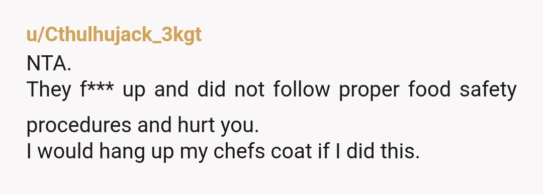 u/Cthulhujack_3kgt
NTA.
They f*** up and did not follow proper food safety procedures and hurt you.
I would hang up my chefs coat if I did this.