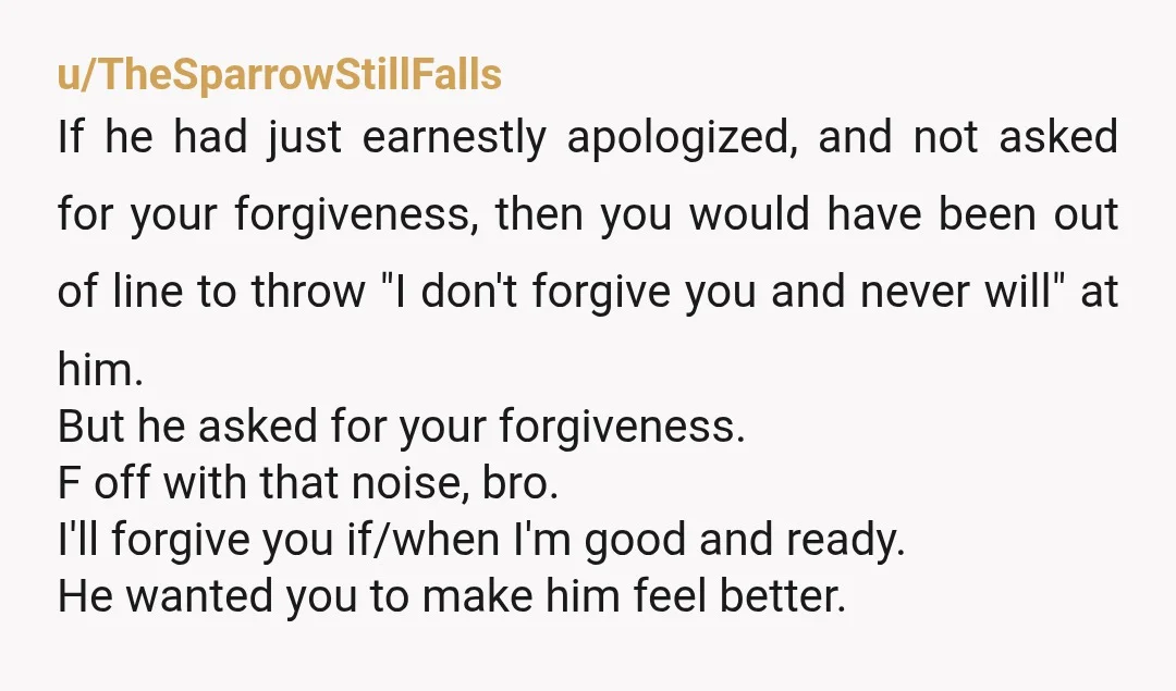 u/aytayjay You're fine. Genuine apologies don't demand forgiveness. He wants a clear conscience and thought you could give it to him. Whether you forgave him or not, his conscience is...