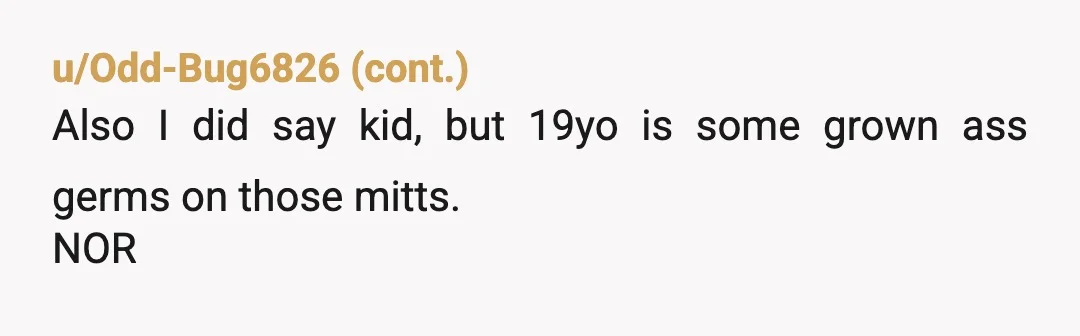 u/Mammoth-Banana3621
Um I don’t get it.
Why is she freaking out over it? You have every right to be a germ freak if you want.