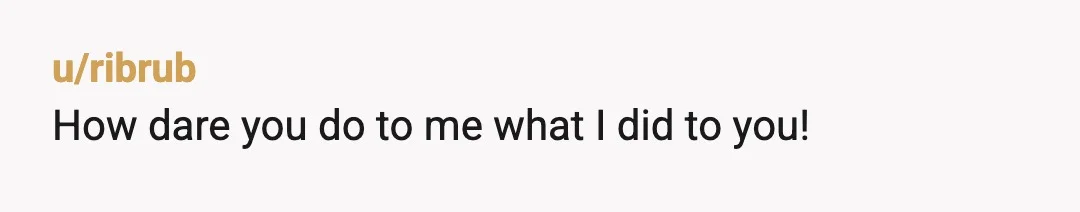 u/ribrub
How dare you do to me what I did to you!