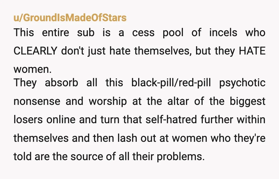 u/JS6790 Many of the "forever alone" and incels that complain about not being able to date, don't know it's their personality that puts people off. They are their own worst...