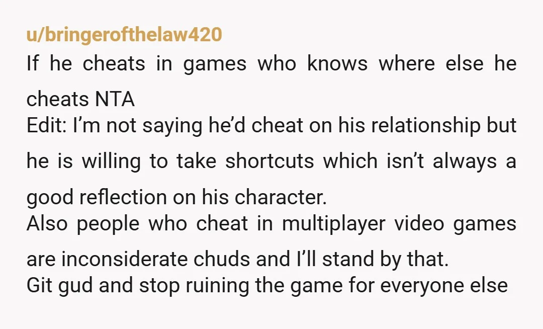 u/bringerofthelaw420 If he cheats in games who knows where else he cheats NTA Edit: I’m not saying he’d cheat on his relationship but he is willing to take shortcuts which...