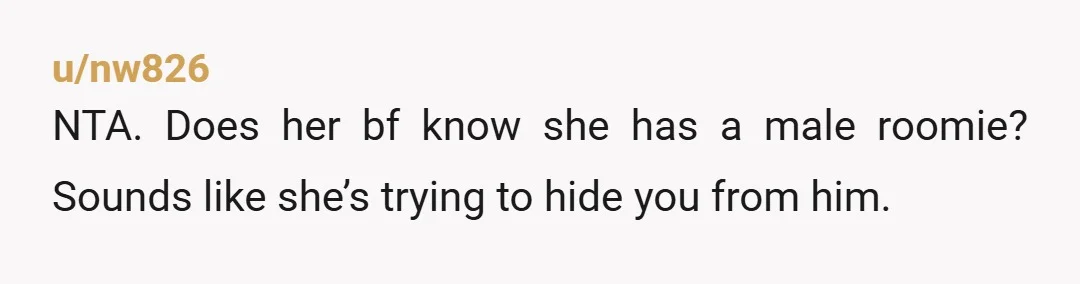 u/nw826
NTA. Does her bf know she has a male roomie? Sounds like she’s trying to hide you from him.