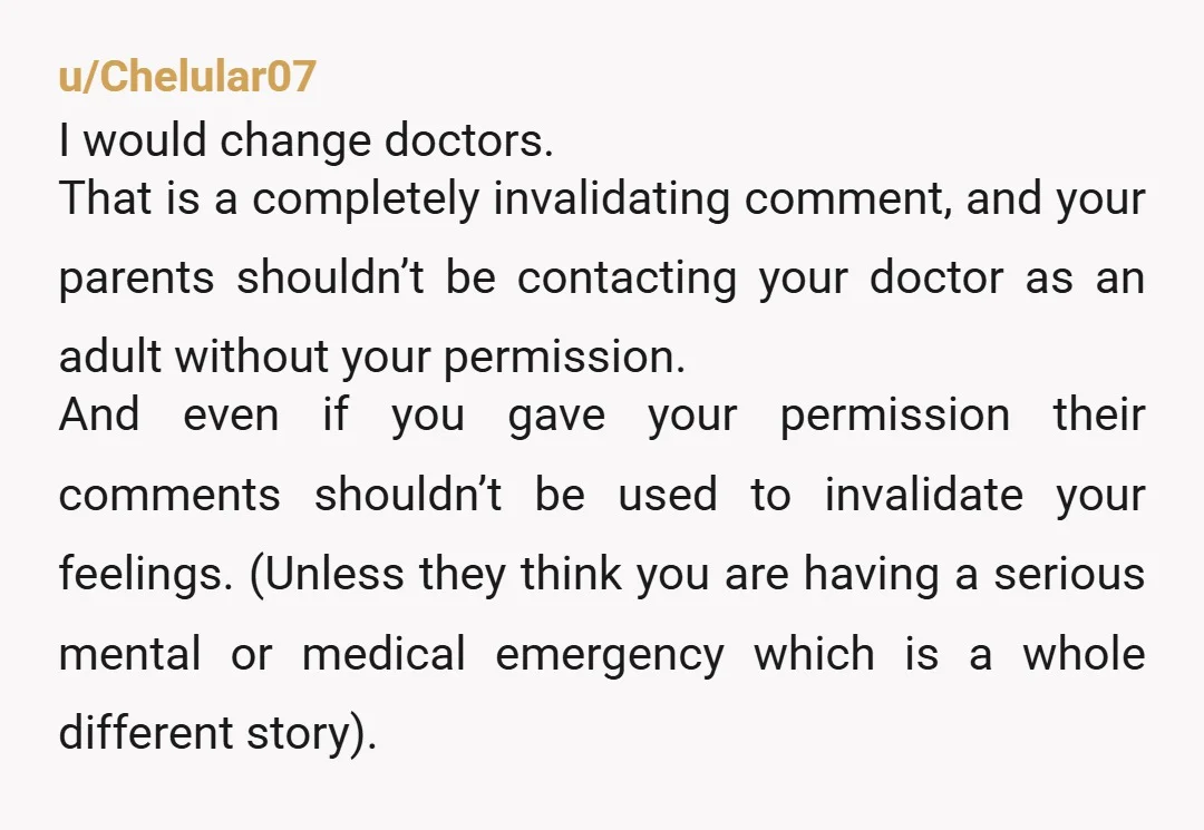 u/ljgyver This is one of the issues with staying with a family doctor after adulthood. They are used to giving parents information freely and with trying to mediate. If you...