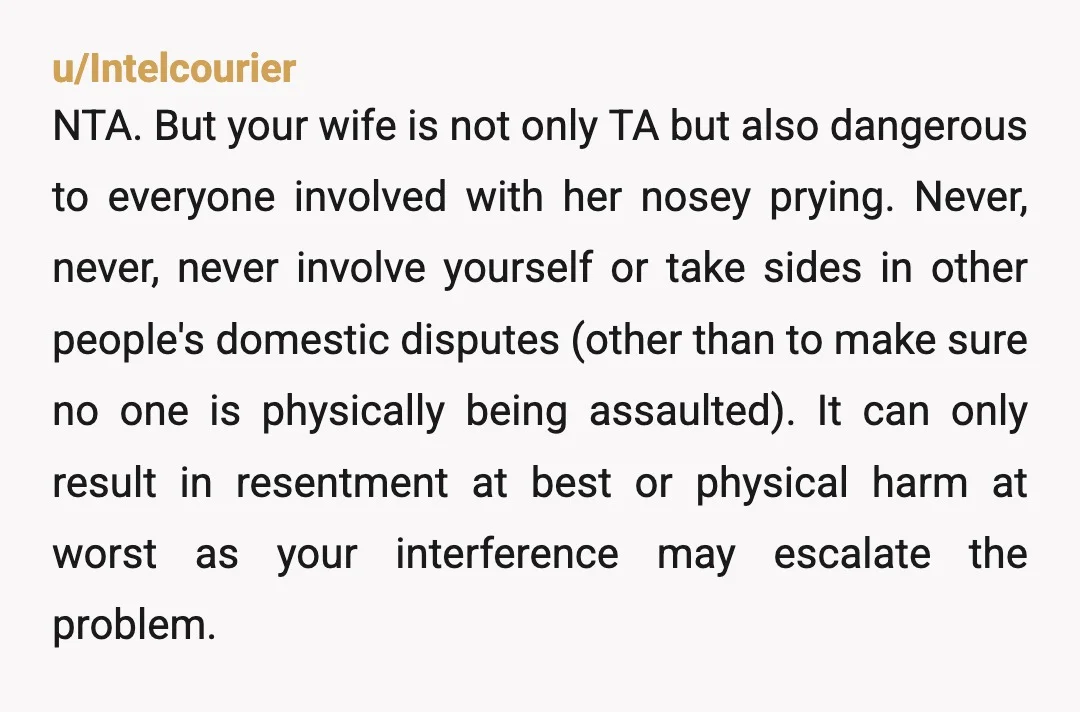 u/Intelcourier NTA. But your wife is not only TA but also dangerous to everyone involved with her nosey prying. Never, never, never involve yourself or take sides in other people's...