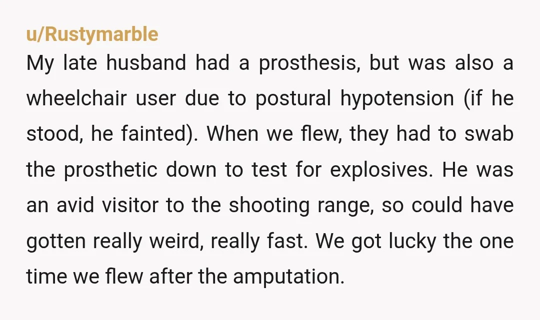 u/Rustymarble My late husband had a prosthesis, but was also a wheelchair user due to postural hypotension (if he stood, he fainted). When we flew, they had to swab the...