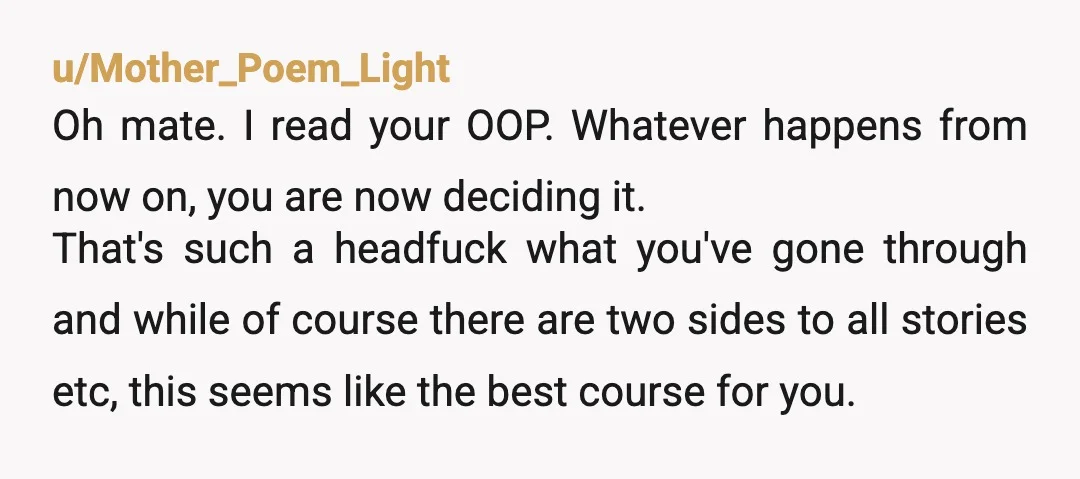 u/Mother_Poem_Light Oh mate. I read your OOP. Whatever happens from now on, you are now deciding it. That's such a headfuck what you've gone through and while of course there...