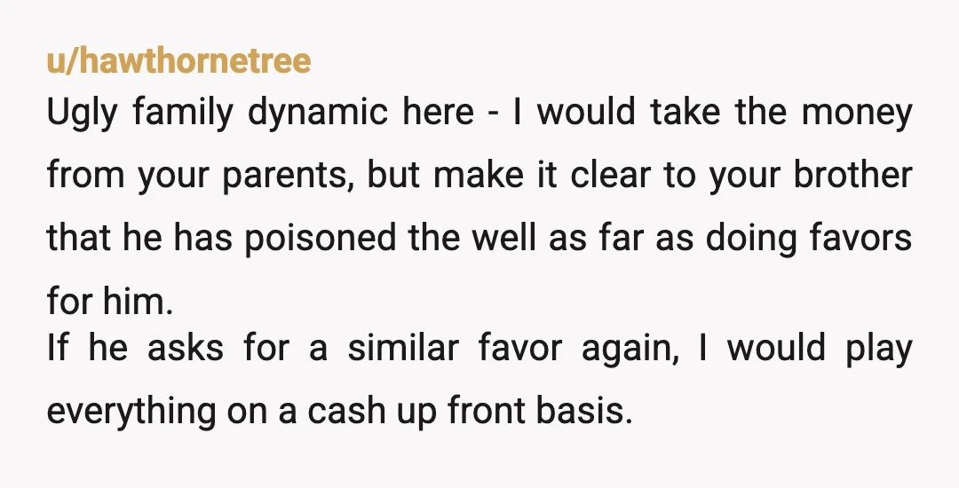 u/hawthornetree Ugly family dynamic here - I would take the money from your parents, but make it clear to your brother that he has poisoned the well as far as...