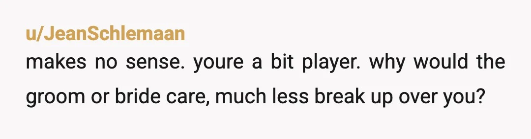 u/JeanSchlemaan
makes no sense. youre a bit player. why would the groom or bride care, much less break up over you?