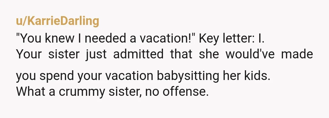 u/KarrieDarling "You knew I needed a vacation!" Key letter: I. Your sister just admitted that she would've made you spend your vacation babysitting her kids. What a crummy sister, no...