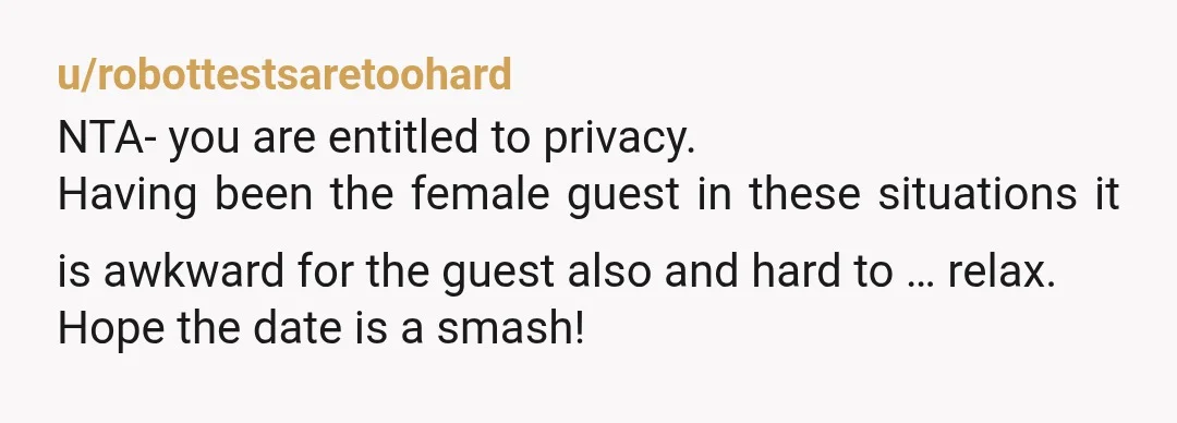 u/robottestsaretoohard NTA- you are entitled to privacy. Having been the female guest in these situations it is awkward for the guest also and hard to … relax. Hope the date...