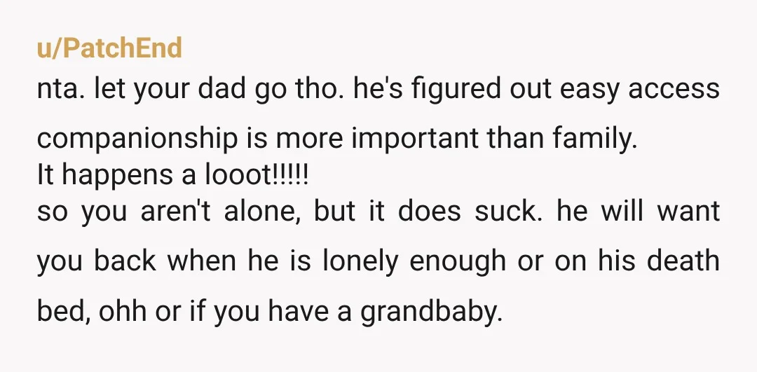 u/PatchEnd nta. let your dad go tho. he's figured out easy access companionship is more important than family. It happens a looot!!!!! so you aren't alone, but it does suck....