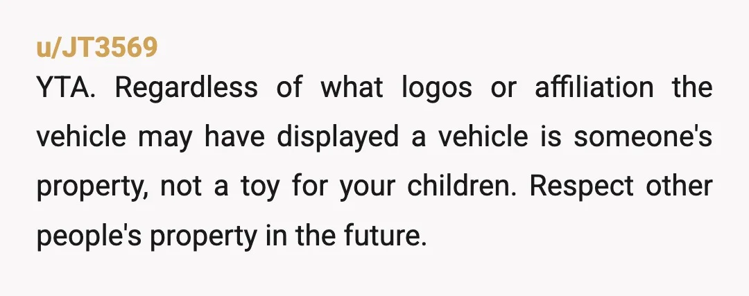 u/JT3569 YTA. Regardless of what logos or affiliation the vehicle may have displayed a vehicle is someone's property, not a toy for your children. Respect other people's property in the...