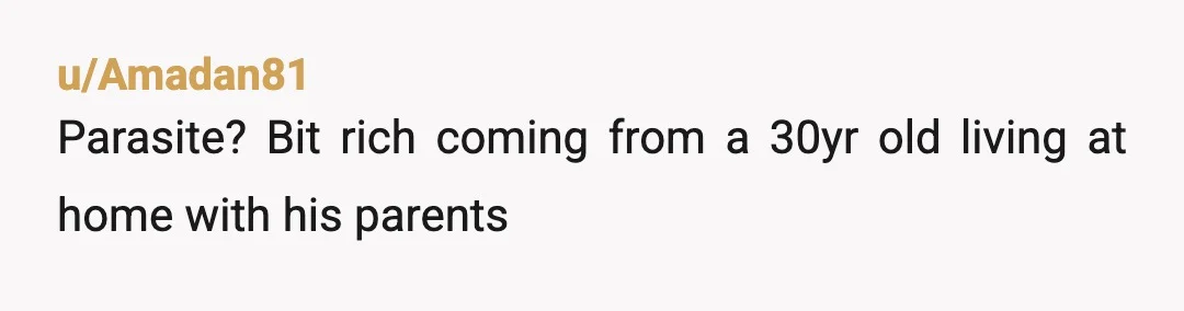 u/Extra-Geologist-1980 Ew, imagine calling your mother a parasite while living under her roof at 30 years old.