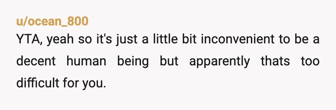 u/ocean_800
YTA, yeah so it's just a little bit inconvenient to be a decent human being but apparently thats too difficult for you.