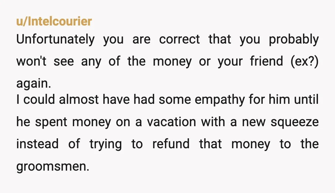u/Intelcourier Unfortunately you are correct that you probably won't see any of the money or your friend (ex?) again. I could almost have had some empathy for him until he...