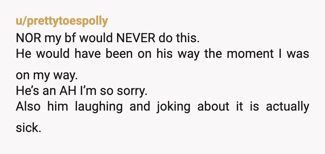 u/prettytoespolly NOR my bf would NEVER do this. He would have been on his way the moment I was on my way. He’s an AH I’m so sorry. Also him...