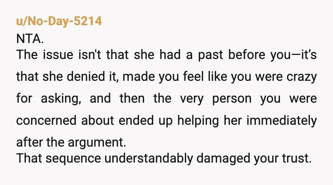 u/No-Day-5214 NTA. The issue isn't that she had a past before you—it’s that she denied it, made you feel like you were crazy for asking, and then the very person...