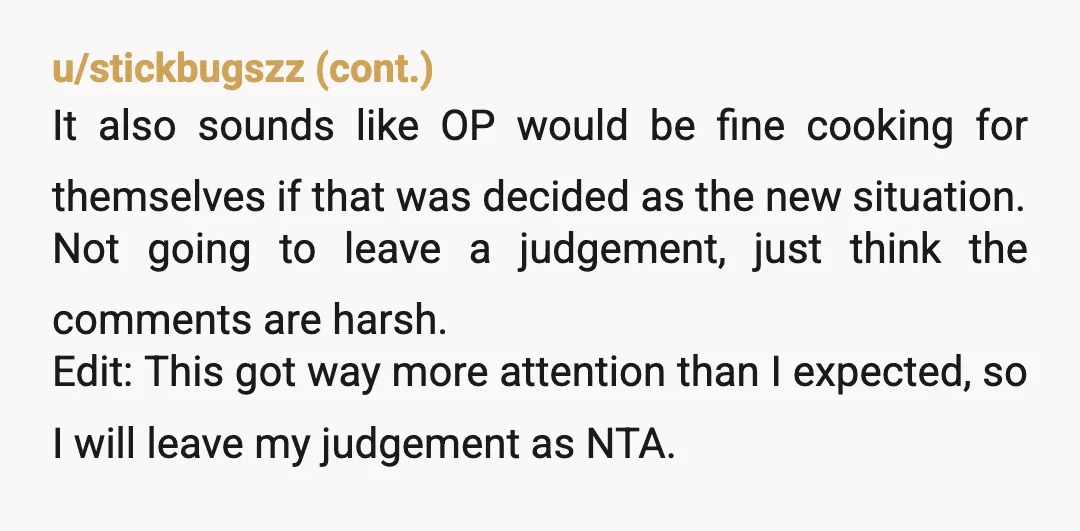 u/Wafflehouseofpain NTA, and the people saying “Be grateful she cooked at all” worry me for their relationships with their parents or kids. No, if you’re cooking, you cook something everyone...