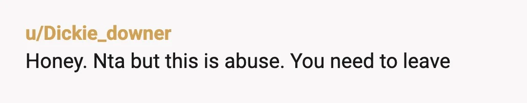 u/Dickie_downer
Honey. Nta but this is abuse. You need to leave