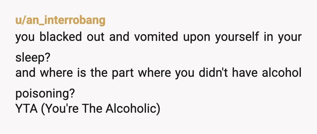 u/an_interrobang
you blacked out and vomited upon yourself in your sleep?
and where is the part where you didn't have alcohol poisoning?
YTA (You're The Alcoholic)