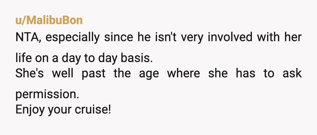 u/MalibuBon NTA, especially since he isn't very involved with her life on a day to day basis. She's well past the age where she has to ask permission. Enjoy your...