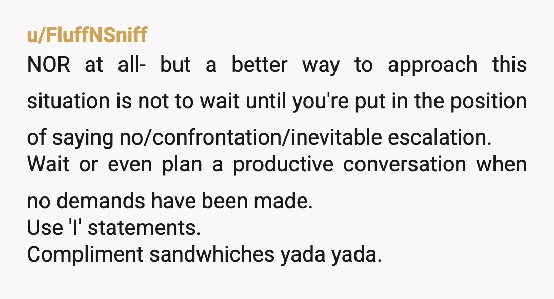 u/FluffNSniff NOR at all- but a better way to approach this situation is not to wait until you're put in the position of saying no/confrontation/inevitable escalation. Wait or even plan...