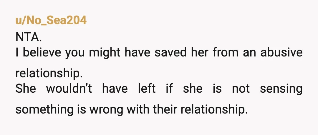u/No_Sea204
NTA.
I believe you might have saved her from an abusive relationship.
She wouldn’t have left if she is not sensing something is wrong with their relationship.