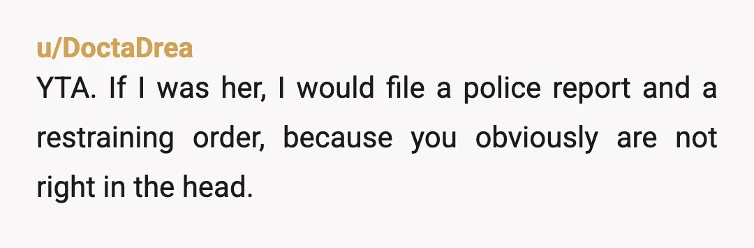 u/DoctaDrea
YTA. If I was her, I would file a police report and a restraining order, because you obviously are not right in the head.