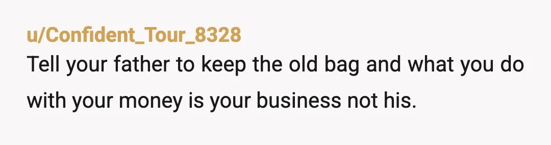 u/Confident_Tour_8328
Tell your father to keep the old bag and what you do with your money is your business not his.