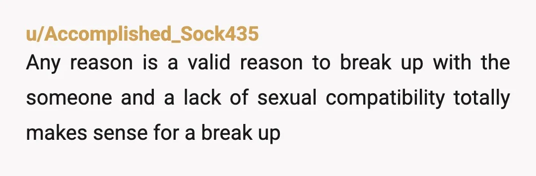 u/Accomplished_Sock435
Any reason is a valid reason to break up with the someone and a lack of sexual compatibility totally makes sense for a break up