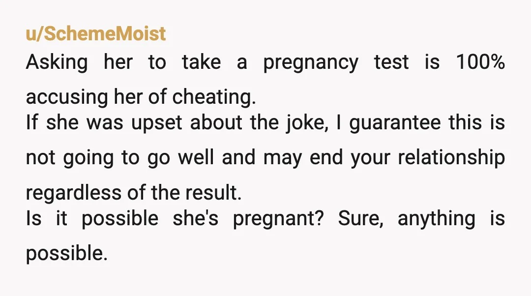 u/Fit_Exercise7881 Tell her you think she needs to see a doctor? I mean, she shot the "could be pregnant" idea down so I dont see how you can double down...