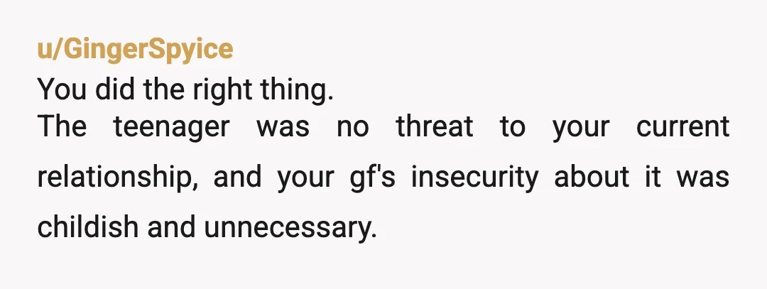 u/GingerSpyice
You did the right thing.
The teenager was no threat to your current relationship, and your gf's insecurity about it was childish and unnecessary.