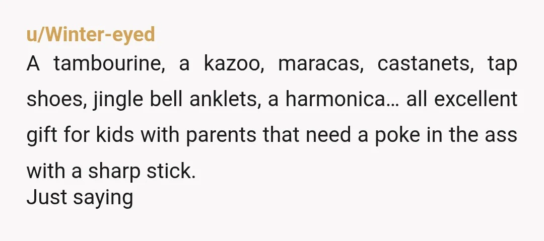 u/Winter-eyed A tambourine, a kazoo, maracas, castanets, tap shoes, jingle bell anklets, a harmonica… all excellent gift for kids with parents that need a poke in the ass with a...