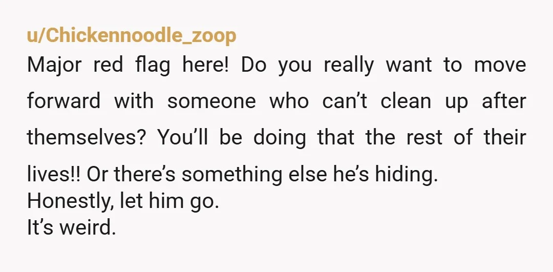 u/Chickennoodle_zoop Major red flag here! Do you really want to move forward with someone who can’t clean up after themselves? You’ll be doing that the rest of their lives!! Or...