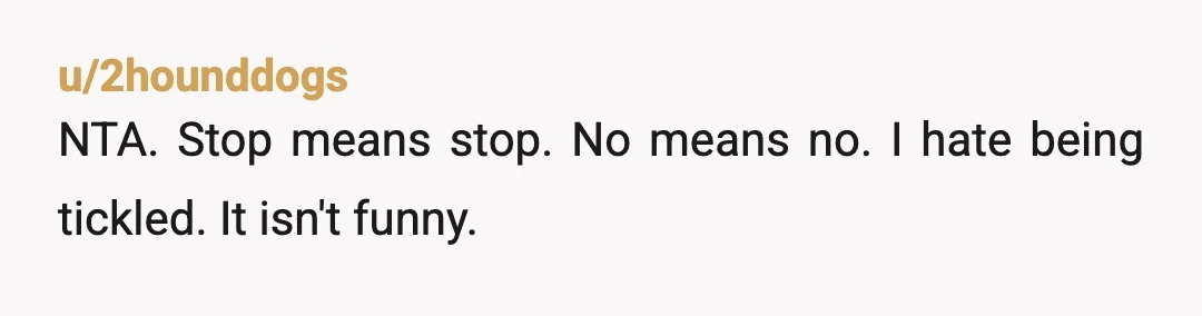 u/2hounddogs
NTA. Stop means stop. No means no. I hate being tickled. It isn't funny.