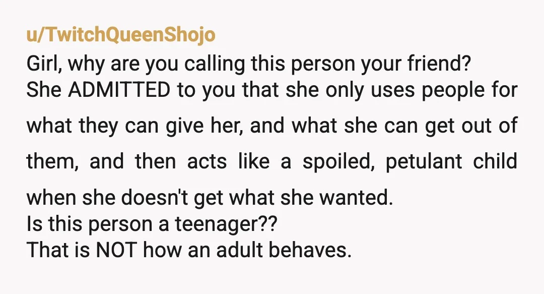 u/TwitchQueenShojo Girl, why are you calling this person your friend? She ADMITTED to you that she only uses people for what they can give her, and what she can get...