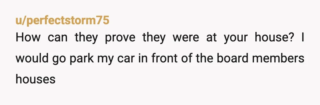 u/perfectstorm75
How can they prove they were at your house? I would go park my car in front of the board members houses